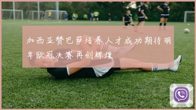 加西亚赞巴萨培养人才成功期待明年欧冠决赛再创辉煌