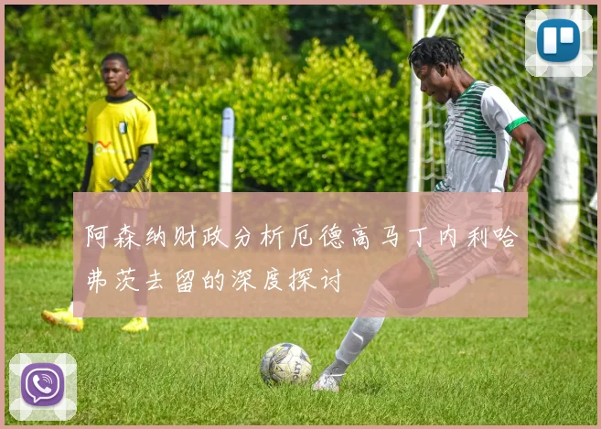阿森纳财政分析厄德高马丁内利哈弗茨去留的深度探讨