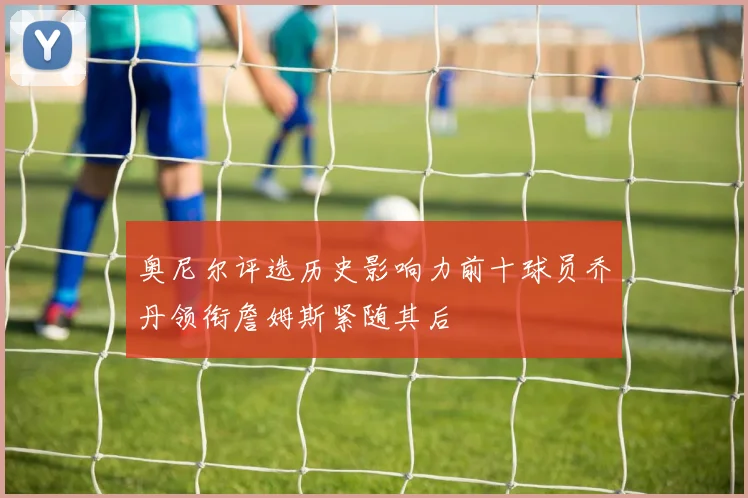 奥尼尔评选历史影响力前十球员乔丹领衔詹姆斯紧随其后