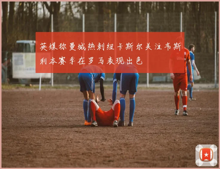英媒称曼城热刺纽卡斯尔关注韦斯利本赛季在罗马表现出色
