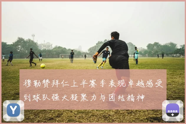 穆勒赞拜仁上半赛季表现卓越感受到球队强大凝聚力与团结精神