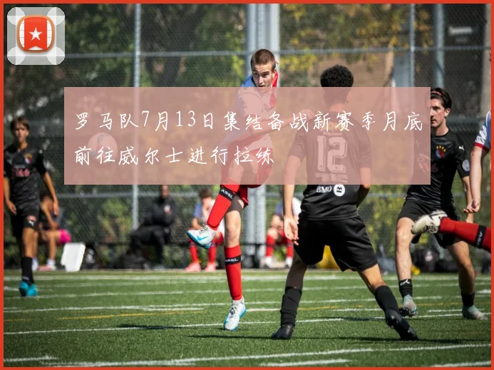 罗马队7月13日集结备战新赛季月底前往威尔士进行拉练